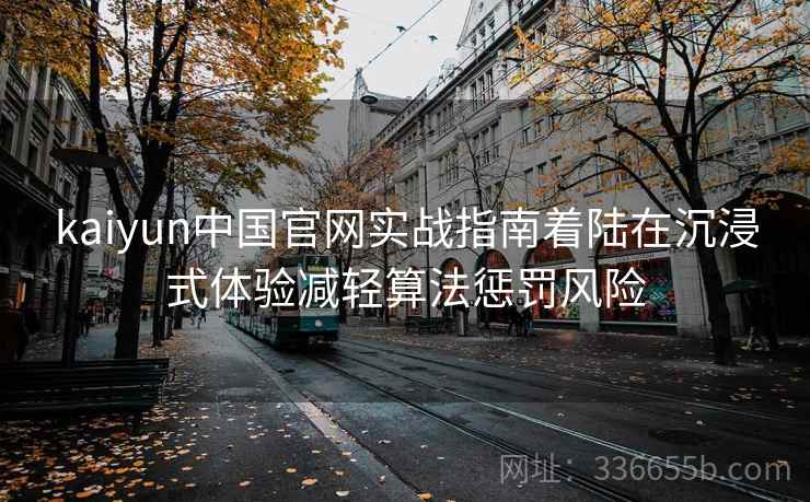 kaiyun中国官网实战指南着陆在沉浸式体验减轻算法惩罚风险