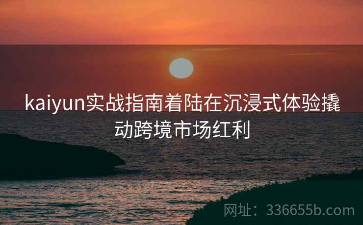 kaiyun实战指南着陆在沉浸式体验撬动跨境市场红利