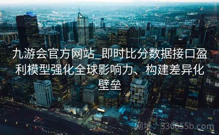 九游会官方网站_即时比分数据接口盈利模型强化全球影响力、构建差异化壁垒