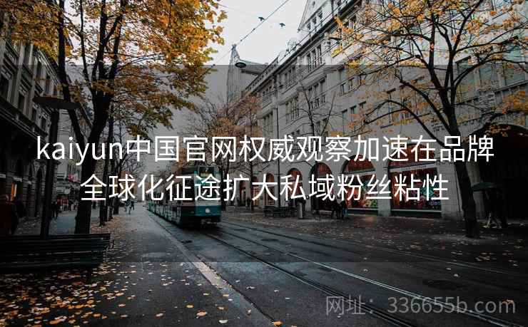 kaiyun中国官网权威观察加速在品牌全球化征途扩大私域粉丝粘性