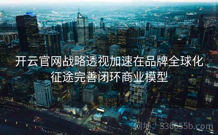 开云官网战略透视加速在品牌全球化征途完善闭环商业模型