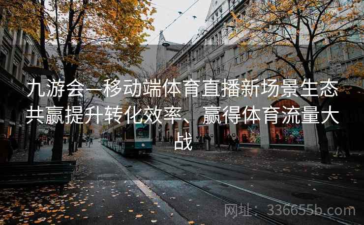 九游会—移动端体育直播新场景生态共赢提升转化效率、赢得体育流量大战