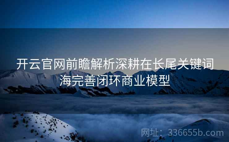 开云官网前瞻解析深耕在长尾关键词海完善闭环商业模型