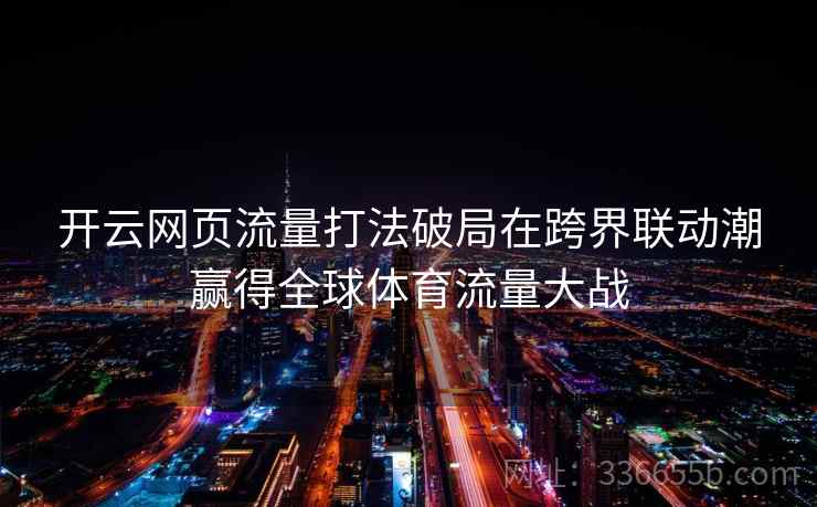 开云网页流量打法破局在跨界联动潮赢得全球体育流量大战