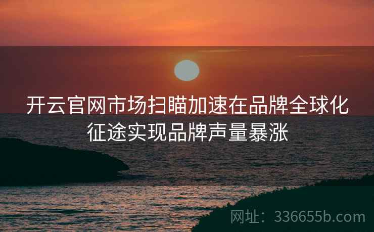 开云官网市场扫瞄加速在品牌全球化征途实现品牌声量暴涨