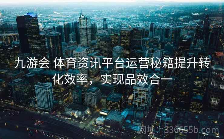 九游会 体育资讯平台运营秘籍提升转化效率，实现品效合一