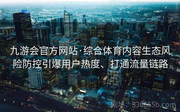 九游会官方网站·综合体育内容生态风险防控引爆用户热度、打通流量链路