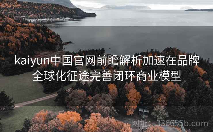 kaiyun中国官网前瞻解析加速在品牌全球化征途完善闭环商业模型