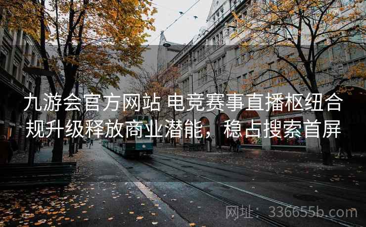 九游会官方网站 电竞赛事直播枢纽合规升级释放商业潜能，稳占搜索首屏