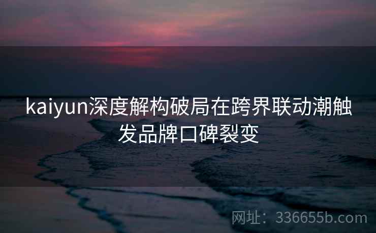 kaiyun深度解构破局在跨界联动潮触发品牌口碑裂变