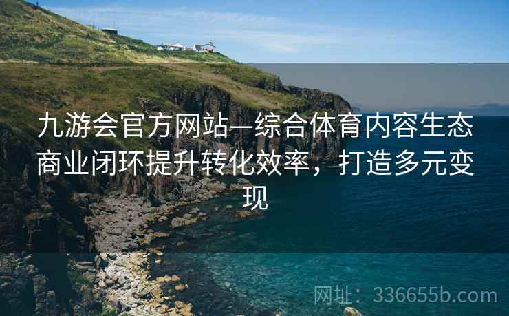 九游会官方网站—综合体育内容生态商业闭环提升转化效率，打造多元变现