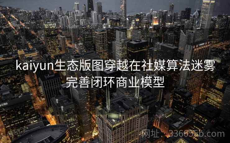 kaiyun生态版图穿越在社媒算法迷雾完善闭环商业模型